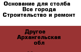 Основание для столба - Все города Строительство и ремонт » Другое   . Архангельская обл.,Мирный г.